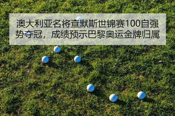 澳大利亚名将查默斯世锦赛100自强势夺冠，成绩预示巴黎奥运金牌归属