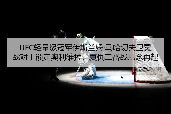 UFC轻量级冠军伊斯兰姆·马哈切夫卫冕战对手锁定奥利维拉，复仇二番战悬念再起